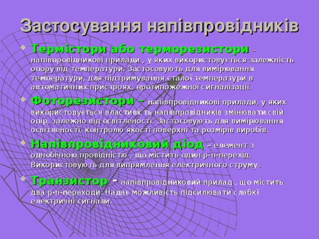 Застосування напівпровідників Термістори або терморезистори  – напівпровідникові прилади , у яких використовується залежність опору від температури. Застосовують для вимірювання температури, для підтримування сталої температури в автоматичних пристроях, протипожежної сигналізації. Фоторезистори –  напівпровідникові прилади, у яких використовується властивість напівпровідників змінювати свій опір, залежно від освітленості. Застосовують для вимірювання освітленості, контролю якості поверхні та розмірів виробів. Напівпровідниковий діод – елемент з однобічною провідністю , що містить один р- n -перехід. Використовують для випрямлення електричного струму . Транзистор -  напівпровідниковий прилад , що містить два р- n -переходи. Надає можливість підсилювати слабкі електричні сигнали. 