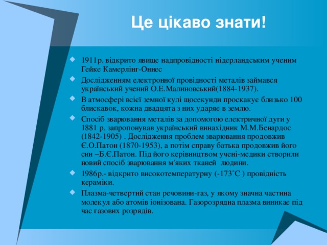 Це цікаво знати! 1911р. відкрито явище надпровідності нідерландським ученим Гейке Камерлінг-Оннес Дослідженням електронної провідності металів займався український учений О.Е.Малиновський(1884-1937). В атмосфері всієї земної кулі щосекунди проскакує близько 100 блискавок, кожна двадцята з них ударяє в землю. Спосіб зварювання металів за допомогою електричної дуги у 1881 р. запропонував український винахідник М.М.Бенардос (1842-1905) . Дослідження проблем зварювання продовжив Є.О.Патон (1870-1953), а потім справу батька продовжив його син –Б.Є.Патон. Під його керівництвом учені-медики створили новий спосіб зварювання м'яких тканей людини. 1986р.- відкрито високотемпературну (-173 ˚С ) провідність кераміки. Плазма-четвертий стан речовини-газ, у якому значна частина молекул або атомів іонізована. Газорозрядна плазма виникає під час газових розрядів.  
