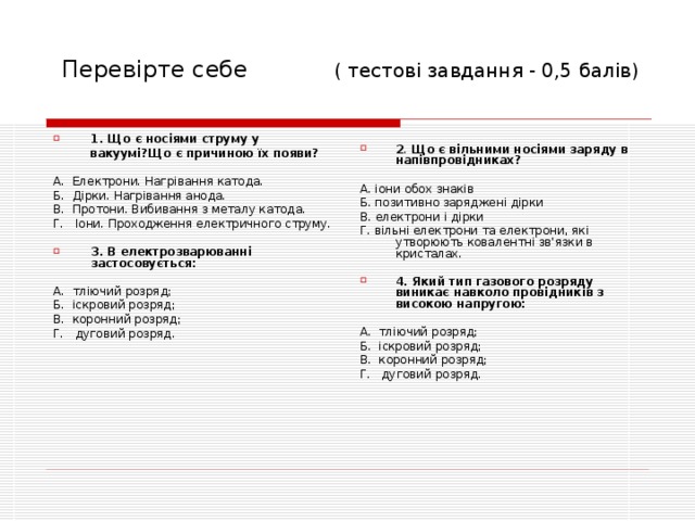  Перевірте себе ( тесто ві завдання - 0,5 балів) 1. Що є носіями струму у  вакуумі?Що є причиною їх появи?  А. Електрони. Нагрівання катода. Б. Дірки. Нагрівання анода. В. Протони. Вибивання з металу катода. Г. Іони. Проходження електричного струму. 3. В електрозварюванні застосовується:  А. тліючий розряд; Б. іскровий розряд; В. коронний розряд; Г. дуговий розряд.  2 . Що є вільними носіями заряду в напівпровідниках?  А. іони обох знаків Б. позитивно заряджені дірки В. електрони і дірки Г. вільні електрони та електрони, які утворюють ковалентні зв'язки в кристалах. 4. Який тип газового розряду виникає навколо провідників з високою напругою:  А. тліючий розряд; Б. іскровий розряд; В. коронний розряд; Г. дуговий розряд. 