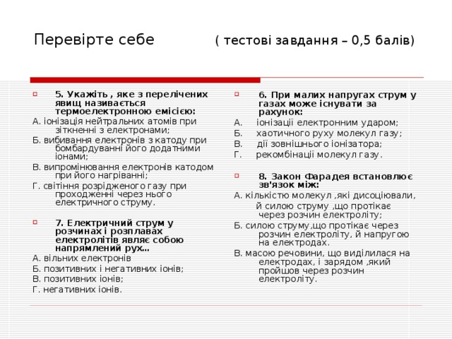 Перевірте себе ( тесто ві завдання – 0,5 балів) 5. Укажіть , яке з перелічених явищ називається термоелектронною емісією: 6. При малих напругах струм у газах може існувати за рахунок: А. іонізація нейтральних атомів при зіткненні з електронами; Б. вибивання електронів з катоду при бомбардуванні його додатними іонами; В. випромінювання електронів катодом при його нагріванні; Г. світіння розрідженого газу при проходженні через нього електричного струму. А. іонізації електронним ударом; Б. хаотичного руху молекул газу; В. дії зовнішнього іонізатора; Г. рекомбінації молекул газу. 7. Електричний струм у розчинах і розплавах електролітів являє собою напрямлений рух… 8. Закон Фарадея встановлює зв'язок між: А. вільних електронів Б. позитивних і негативних іонів; В. позитивних іонів; Г. негативних іонів. А. кількістю молекул ,які дисоціювали,  й силою струму ,що протікає через розчин електроліту; Б. силою струму,що протікає через розчин електроліту, й напругою на електродах. В. масою речовини, що виділилася на електродах, і зарядом ,який пройшов через розчин електроліту. 