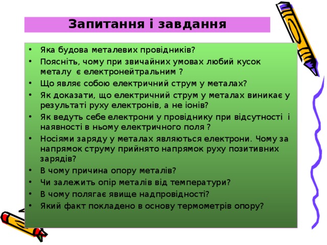 Запитання і завдання Яка будова металевих провідників? Поясніть, чому при звичайних умовах любий кусок металу є електронейтральним ? Що являє собою електричний струм у металах? Як доказати, що електричний струм у металах виникає у результаті руху електронів, а не іонів? Як ведуть себе електрони у провіднику при відсутності і наявності в ньому електричного поля ? Носіями заряду у металах являються електрони. Чому за напрямок струму прийнято напрямок руху позитивних зарядів? В чому причина опору металів? Чи залежить опір металів від температури? В чому полягає явище надпровідності? Який факт покладено в основу термометрів опору?    