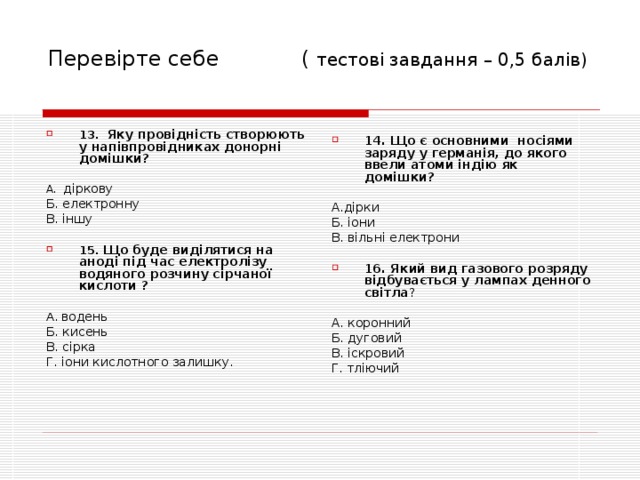 Перевірте себе ( тесто ві завдання – 0,5 балів) 13. Яку провідність створюють у напівпровідниках донорні домішки?  А. діркову Б. електронну В. іншу 15. Що буде виділятися на аноді під час електролізу водяного розчину сірчаної кислоти ?  А. водень Б. кисень В. сірка Г. іони кислотного залишку. 14. Що є основними носіями заряду у германія, до якого ввели атоми індію як домішки?  А.дірки Б. іони В. вільні електрони 16. Який вид газового розряду відбувається у лампах денного світла ?  А. коронний Б. дуговий В. іскровий Г. тліючий 