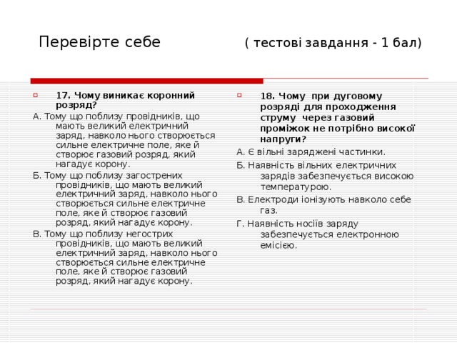 Перевірте себе  ( тесто ві завдання - 1 бал) 17. Чому виникає коронний розряд? 18. Чому при дуговому розряді для проходження струму через газовий проміжок не потрібно високої напруги? А. Тому що поблизу провідників, що мають великий електричний заряд, навколо нього створюється сильне електричне поле, яке й створює газовий розряд, який нагадує корону. Б. Тому що поблизу загострених провідників, що мають великий електричний заряд, навколо нього створюється сильне електричне поле, яке й створює газовий розряд, який нагадує корону. В. Тому що поблизу негострих провідників, що мають великий електричний заряд, навколо нього створюється сильне електричне поле, яке й створює газовий розряд, який нагадує корону. А. Є вільні заряджені частинки. Б. Наявність вільних електричних зарядів забезпечується високою температурою. В. Електроди іонізують навколо себе газ. Г. Наявність носіїв заряду забезпечується електронною емісією. 