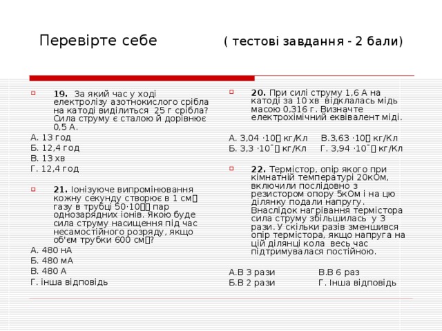 Перевірте себе  ( тесто ві завдання - 2 бали) 20. При силі струму 1,6 А на катоді за 10 хв відклалась мідь масою 0,316 г. Визначте електрохімічний еквівалент міді.  А. 3,04 · 10 кг/Кл В.3,63 · 10 кг/Кл Б. 3,3 · 10ˉ кг/Кл Г. 3,94 · 10ˉ кг/Кл 22. Термі стор, опір якого при кімнатній температурі 20кОм, включили послідовно з резистором опору 5кОм і на цю ділянку подали напругу. Внаслідок нагрівання термістора сила струму збільшилась у 3 рази. У скільки разів зменшився опір термістора, якщо напруга на цій ділянці кола весь час підтримувалася постійною.  А.В 3 рази В.В 6 раз Б.В 2 рази Г. Інша відповідь 19. За який час у ході електролізу азотнокислого срібла на катоді виділиться 25 г срібла? Сила струму є сталою й дорівнює 0,5 А. А. 13 год Б. 12,4 год В. 13 хв Г. 12,4 год 21. Іонізуюче випромінювання кожну секунду створює в 1 см газу в трубці 50 · 10 пар однозарядних іонів. Якою буде сила струму насищення під час несамостійного розряду, якщо об'єм трубки 600 см? А. 480 нА Б. 480 мА В. 480 А Г. інша відповідь 