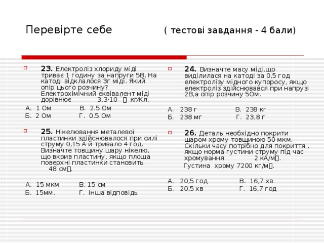 Перевірте себе ( тесто ві завдання - 4 бали) 23.  Електроліз хлориду міді триває 1 годину за напруги 5В. На катоді відклалося 3г міді. Який опір цього розчину? Електрохімічний еквівалент міді дорівнює 3,3 · 10 ˉ кг⁄Кл.  А. 1 Ом В. 2.5 Ом  Б. 2 Ом Г. 0.5 Ом 25. Нікелювання металевої пластинки здійснювалося при силі струму 0,15 А й тривало 4 год. Визначте товщину шару нікелю, що вкрив пластину, якщо площа поверхні пластинки становить 48 см.   А. 15 мкм В. 15 см  Б. 15мм. Г. інша відповідь 24. Визначте масу міді,що виділилася на катоді за 0,5 год електролізу мідного купоросу, якщо електроліз здійснювався при напрузі 2В,а опір розчину 5Ом.  А. 238 г В. 238 кг Б. 238 мг Г. 23,8 г 26. Деталь необхідно покрити шаром хрому товщиною 50 мкм. Скільки часу потрібно для покриття , якщо норма густини струму під час хромування 2 кА/м.  Густина хрому 7200 кг/м. А. 20,5 год В. 16,7 хв Б. 20,5 хв Г. 16,7 год 