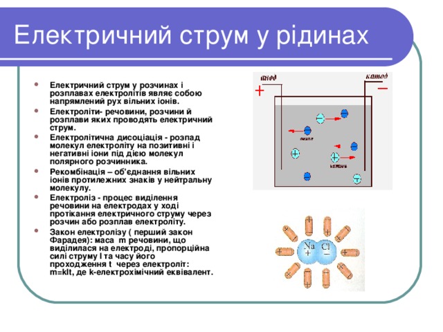 Електричний струм у рідинах Електричний струм у розчинах і розплавах електролітів являє собою напрямлений рух вільних іонів. Електроліти- речовини, розчини й розплави яких проводять електричний струм. Електролітична дисоціація - розпад молекул електроліту на позитивні і негативні іони під дією молекул полярного розчинника. Рекомбінація – об'єднання вільних іонів протилежних знаків у нейтральну молекулу. Електроліз - процес виділення речовини на електродах у ході протікання електричного струму через розчин або розплав електроліту. Закон електролізу ( перший закон Фарадея): маса m речовини, що виділилася на електроді, пропорційна силі струму I та часу його проходження t через електроліт: m=kIt , де k- електрохімічний еквівалент. 