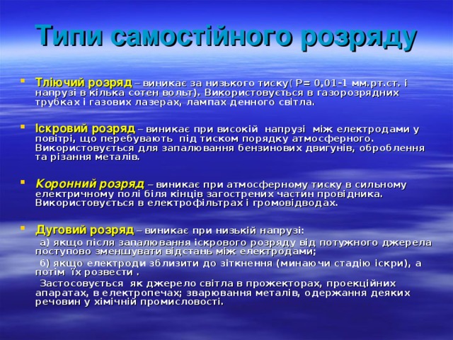Типи самостійного розряду Тліючий розряд – виникає за низького тиску (  Р= 0,01-1 мм.рт.ст. і напрузі в кілька сотен вольт). Використовується в газорозрядних трубках і газових лазерах, лампах денного світла.  Іскровий розряд – виникає при високій напрузі між електродами у повітрі, що перебувають під тиском порядку атмосферного. Використовується для запалювання бензинових двигунів, оброблення та різання металів.  Коронний розряд – виникає при атмосферному тиску в сильному електричному полі біля кінців загострених частин провідника. Використовується в електрофільтрах і громовідводах.  Дуговий розряд – виникає при низькій напрузі:  а) якщо після запалювання іскрового розряду від потужного джерела поступово зменшувати відстань між електродами;  б) якщо електроди зблизити до зіткнення (минаючи стадію іскри), а потім їх розвести .  Застосовується як джерело світла в прожекторах, проекційних апаратах, в електропечах; зварювання металів, одержання деяких речовин у хімічній промисловості.  