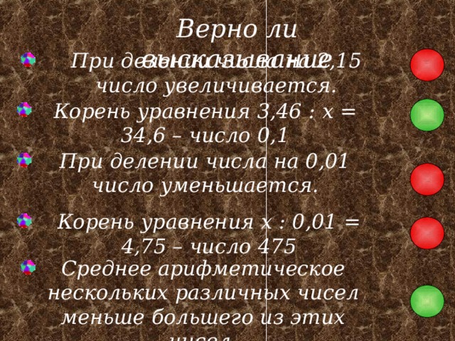 Верно ли высказывание При делении числа на 2,15 число увеличивается. Корень уравнения 3,46 : x = 34,6 – число 0,1 При делении числа на 0,01 число уменьшается. Корень уравнения x : 0,01 = 4,75 – число 475 Среднее арифметическое нескольких различных чисел меньше большего из этих чисел. 