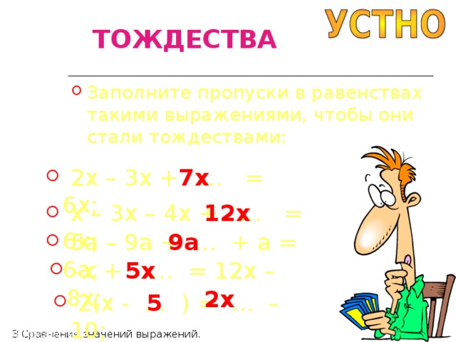 ТОЖДЕСТВА Заполните пропуски в равенствах такими выражениями, чтобы они стали тождествами:  2 x – 3x + … = 6x; 7x  x – 3x – 4x + … = 6x; 12x 9a  5a – 9a + … + a = 6a;  -x + … = 12x – 8x; 5x 2x  2(x - … ) = … – 10; 5 П4 Тождества П3 Сравнение значений выражений. 