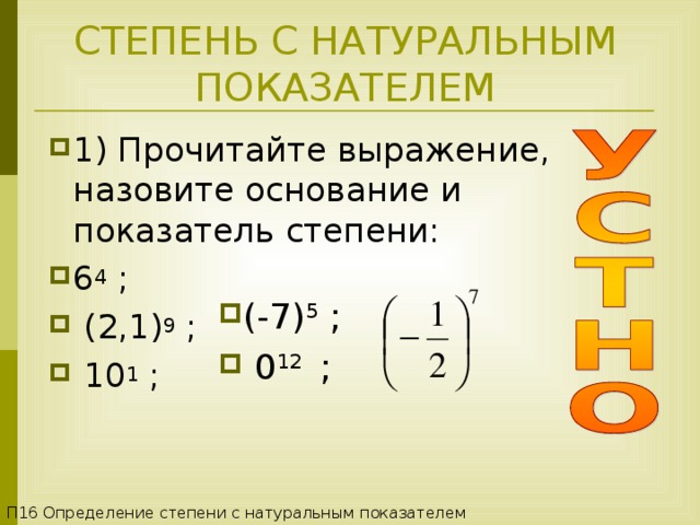 СТЕПЕНЬ С НАТУРАЛЬНЫМ ПОКАЗАТЕЛЕМ 1) Прочитайте выражение, назовите основание и показатель степени: 6 4 ;   ( 2,1 ) 9  ;   10 1  ; (-7) 5  ;  0 12   ; П16 Определение степени с натуральным показателем 