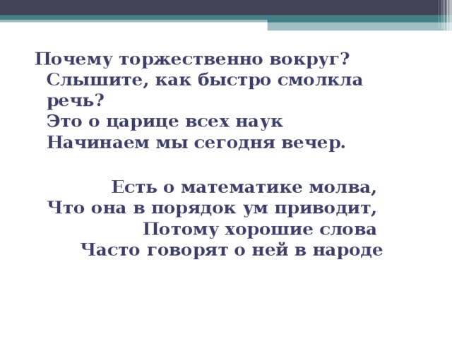 Почему торжественно вокруг?   Слышите, как быстро смолкла речь?   Это о царице всех наук   Начинаем мы сегодня вечер.   Есть о математике молва,   Что она в порядок ум приводит,   Потому хорошие слова   Часто говорят о ней в народе 