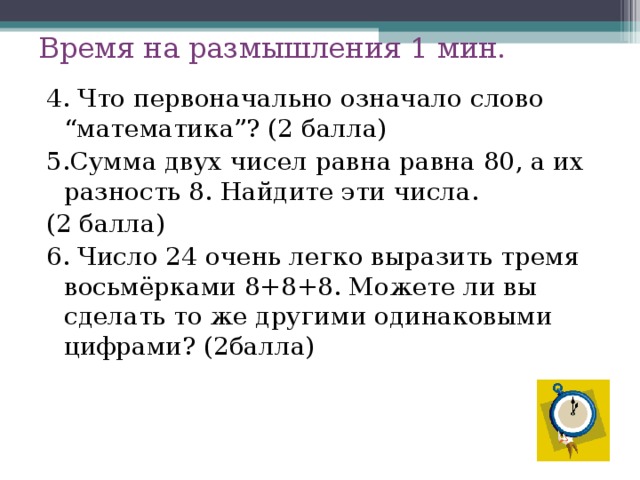 Время на размышления 1 мин. 4. Что первоначально означало слово “математика”? (2 балла) 5.Сумма двух чисел равна равна 80, а их разность 8. Найдите эти числа. (2 балла) 6. Число 24 очень легко выразить тремя восьмёрками 8+8+8. Можете ли вы сделать то же другими одинаковыми цифрами? (2балла) 