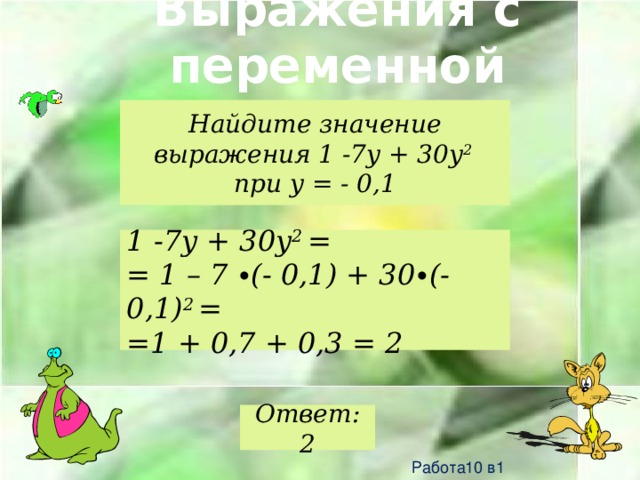 Выражения с переменной Найдите значение выражения 1 -7y + 30y 2 при y = - 0,1 1 -7y + 30y 2 = = 1 – 7 ∙(- 0,1) + 30∙(-0,1) 2 = =1 + 0,7 + 0,3 = 2 Ответ: 2 Работа10 в1 