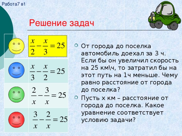 Работа7 в1 Решение задач От города до поселка автомобиль доехал за 3 ч. Если бы он увеличил скорость на 25 км\ч, то затратил бы на этот путь на 1ч меньше. Чему равно расстояние от города до поселка? Пусть x км – расстояние от города до поселка. Какое уравнение соответствует условию задачи? 