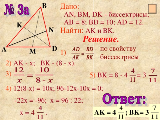 В Дано :   AN, BM, DK - биссектрисы;  AB = 8; BD = 10; AD = 12 . Найти :  AK и BK. K N Решение. по свойству биссектрисы D А M 1) 2)  AK - x; BK - (8 - x). 3)  5) BK = 8 - 4 = 3 4) 12(8-x) = 10x; 96-12x-10x = 0;  -22x = -96; x = 96 : 22;  x = 4 . AK = 4 ; BK= 3 