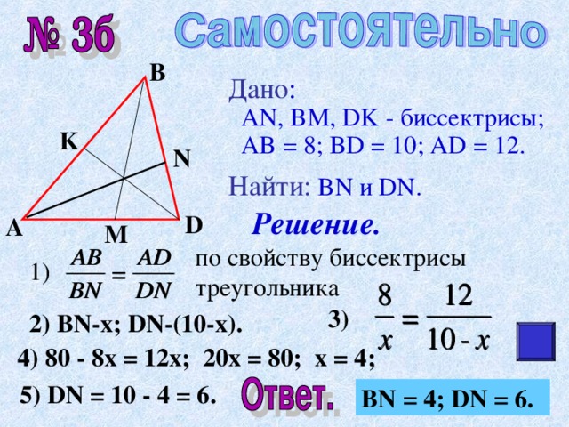 В Дано :   AN, BM, DK - биссектрисы;  AB = 8; BD = 10; AD = 12 . Найти :  BN и DN. K N Решение. D А M по свойству биссектрисы треугольника 1) 3) 2) BN-x; DN-(10-x). 4) 80 - 8x = 12x; 20x = 80; x = 4; 5) DN = 10 - 4 = 6. BN = 4; DN = 6. 