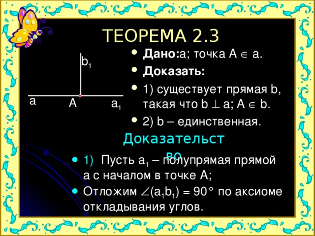 ТЕОРЕМА 2.3 Дано: a; точка A  a. Доказать: 1) существует прямая b, такая что b  a; A  b. 2) b – единственная.  b 1 a a 1 A Доказательство 1) Пусть a 1 – полупрямая прямой a с началом в точке А; Отложим  ( a 1 b 1 ) = 90 ° по аксиоме откладывания углов. 