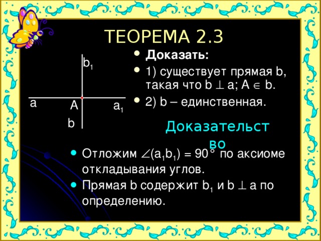 ТЕОРЕМА 2.3 Доказать: 1) существует прямая b, такая что b  a; A  b. 2) b – единственная.  b 1 a a 1 A b Доказательство Отложим  ( a 1 b 1 ) = 90 ° по аксиоме откладывания углов. Прямая b содержит b 1  и b  a по определению. 