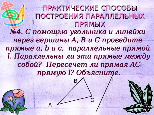 ПРАКТИЧЕСКИЕ СПОСОБЫ ПОСТРОЕНИЯ ПАРАЛЛЕЛЬНЫХ ПРЯМЫХ № 4. С помощью угольника и линейки через вершины A, B и C проведите прямые a, b и c, параллельные прямой l. Параллельны ли эти прямые между собой? Пересечет ли прямая AC прямую l? Объясните. l B C A 