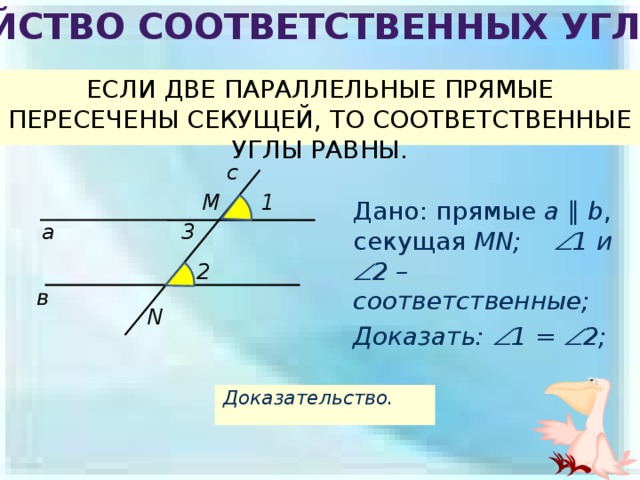 Свойство соответственных углов ЕСЛИ ДВЕ ПАРАЛЛЕЛЬНЫЕ ПРЯМЫЕ ПЕРЕСЕЧЕНЫ СЕКУЩЕЙ, ТО СООТВЕТСТВЕННЫЕ УГЛЫ РАВНЫ. с 1 M Дано: прямые a  ∥  b , секущая MN;  1 и  2 – соответственные; Доказать:  1 =  2;  а 3 2 в N Доказательство. 