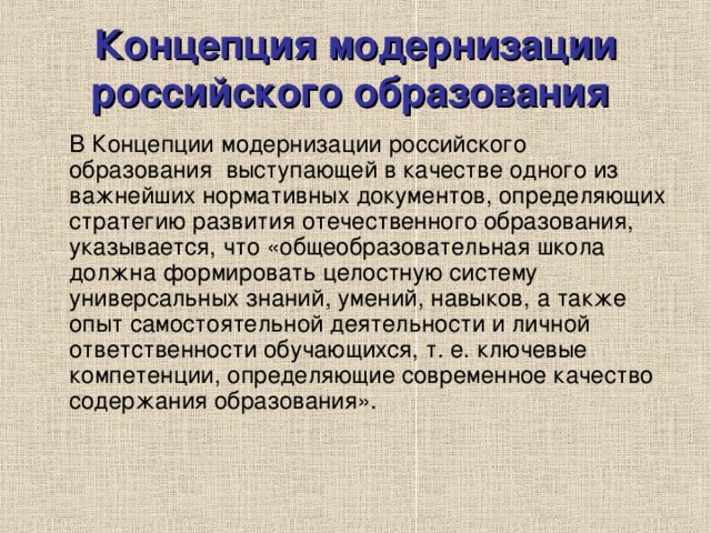 Концепция модернизации российского образования   В Концепции модернизации российского образования выступающей в качестве одного из важнейших нормативных документов, определяющих стратегию развития отечественного образования, указывается, что «общеобразовательная школа должна формировать целостную систему универсальных знаний, умений, навыков, а также опыт самостоятельной деятельности и личной ответственности обучающихся, т. е. ключевые компетенции, определяющие современное качество содержания образования». 