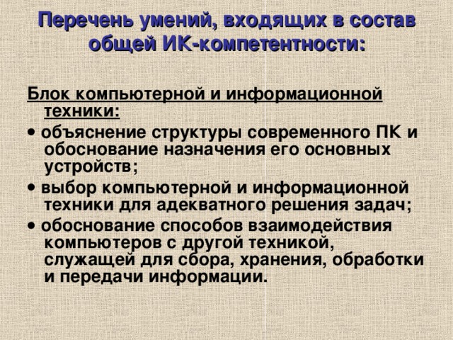 Перечень умений, входящих в состав общей ИК-компетентности:   Блок компьютерной и информационной техники:   объяснение структуры современного ПК и обоснование назначения его основных устройств;   выбор компьютерной и информационной техники для адекватного решения задач;   обоснование способов взаимодействия компьютеров с другой техникой, служащей для сбора, хранения, обработки и передачи информации.  