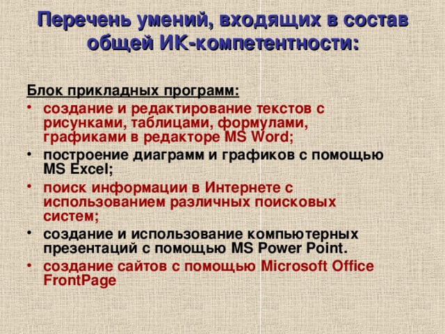 Перечень умений, входящих в состав общей ИК-компетентности:   Блок прикладных программ: создание и редактирование текстов с рисунками, таблицами, формулами, графиками в редакторе MS Word;  построение диаграмм и графиков с помощью MS Excel; поиск информации в Интернете  с использованием различных поисковых систем;  создание и использование компьютерных презентаций с помощью MS Power Point . c оздание сайтов с помощью Microsoft Office FrontPage  