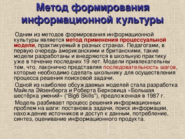 Метод формирования информационной культуры  Одним из методов формирования информационной культуры является метод применения процессуальной модели , практикуемый в разных странах. Педагогами, в первую очередь американскими и британскими, такие модели разработаны и внедряются в школьную практику уже в течение последних 19 лет. Модели привлекательны тем, что, лаконично представляя последовательность шагов , которые необходимо сделать школьнику для осуществления процесса решения поисковой задачи.  Одной из наиболее обсуждаемых моделей стала разработка Майкла Эйзенберга и Роберта Берковица «Большая шестёрка умений» (“Big6 Skills ”), предложенная в 1987   г.  Модель разбивает процесс решения информационных проблем на шаги: постановка задачи, поиск информации, нахождение источников и доступ к данным, потребление, синтез, оценивание информационного продукта. 