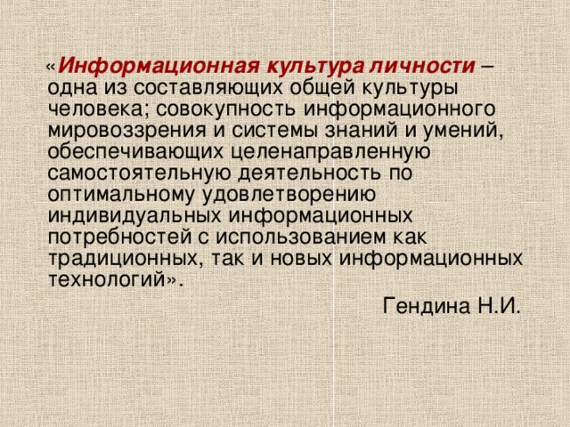  « Информационная культура личности – одна из составляющих общей культуры человека; совокупность информационного мировоззрения и системы знаний и умений, обеспечивающих целенаправленную самостоятельную деятельность по оптимальному удовлетворению индивидуальных информационных потребностей с использованием как традиционных, так и новых информационных технологий».  Гендина Н.И. 