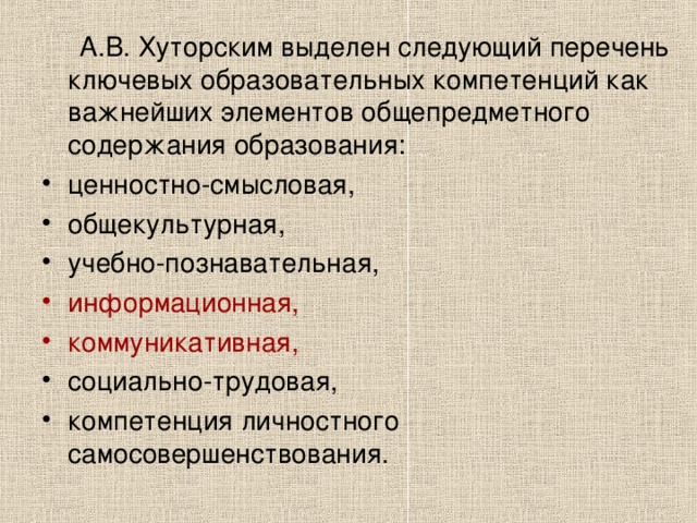  А.В. Хуторским выделен следующий перечень ключевых образовательных компетенций как важнейших элементов общепредметного содержания образования: ценностно-смысловая, общекультурная, учебно-познавательная, информационная,  коммуникативная,  социально-трудовая, компетенция личностного самосовершенствования. 