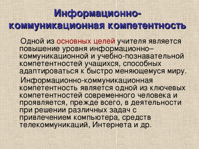 Информационно-коммуникационная компетентность  Одной из основных целей учителя является повышение уровня информационно–коммуникационной и учебно-познавательной компетентностей учащихся, способных адаптироваться к быстро меняющемуся миру.  Информационно-коммуникационная компетентность является одной из ключевых компетентностей современного человека и проявляется, прежде всего, в деятельности при решении различных задач с привлечением компьютера, средств телекоммуникаций, Интернета и др. 