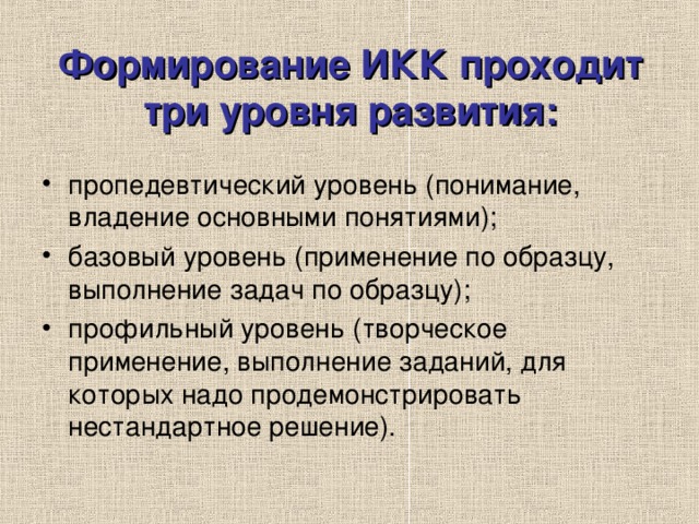 Формирование ИКК проходит три уровня развития: пропедевтический уровень (понимание, владение основными понятиями); базовый уровень (применение по образцу, выполнение задач по образцу); профильный уровень (творческое применение, выполнение заданий, для которых надо продемонстрировать нестандартное решение). 