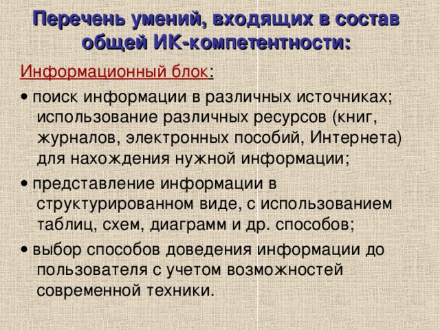 Перечень умений, входящих в состав общей ИК-компетентности:   Информационный блок :   поиск информации в различных источниках; использование различных ресурсов (книг, журналов, электронных пособий, Интернета) для нахождения нужной информации;   представление информации в структурированном виде, с использованием таблиц, схем, диаграмм и др. способов;   выбор способов доведения информации до пользователя с учетом возможностей современной техники. 