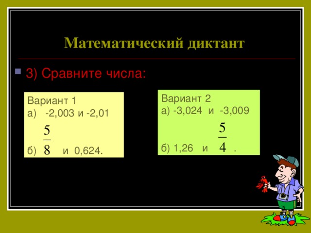 Математический диктант 3) Сравните числа: Вариант 2 а) -3,024 и -3,009 б) 1,26 и . Вариант 1 а) -2,003 и -2,01 б) и 0,624. 