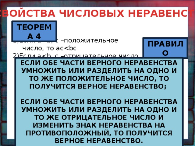 СВОЙСТВА ЧИСЛОВЫХ НЕРАВЕНСТВ ТЕОРЕМА 4 1)Если a2)Если abс ПРАВИЛО ЕСЛИ ОБЕ ЧАСТИ ВЕРНОГО НЕРАВЕНСТВА УМНОЖИТЬ ИЛИ РАЗДЕЛИТЬ НА ОДНО И ТО ЖЕ ПОЛОЖИТЕЛЬНОЕ ЧИСЛО, ТО ПОЛУЧИТСЯ ВЕРНОЕ НЕРАВЕНСТВО;  ЕСЛИ ОБЕ ЧАСТИ ВЕРНОГО НЕРАВЕНСТВА УМНОЖИТЬ ИЛИ РАЗДЕЛИТЬ НА ОДНО И ТО ЖЕ ОТРИЦАТЕЛЬНОЕ ЧИСЛО И ИЗМЕНИТЬ ЗНАК НЕРАВЕНСТВА НА ПРОТИВОПОЛОЖНЫЙ, ТО ПОЛУЧИТСЯ ВЕРНОЕ НЕРАВЕНСТВО.  