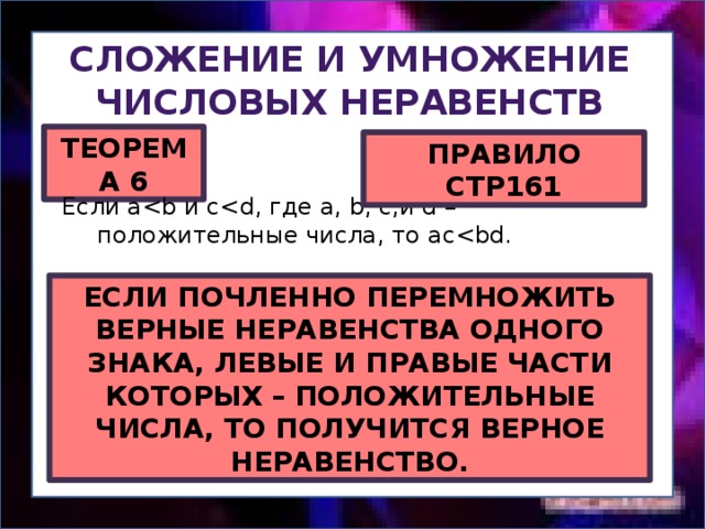 Сложение и умножение Числовых неравенств ТЕОРЕМА 6 ПРАВИЛО СТР161 Если aЕСЛИ ПОЧЛЕННО ПЕРЕМНОЖИТЬ ВЕРНЫЕ НЕРАВЕНСТВА ОДНОГО ЗНАКА, ЛЕВЫЕ И ПРАВЫЕ ЧАСТИ КОТОРЫХ – ПОЛОЖИТЕЛЬНЫЕ ЧИСЛА, ТО ПОЛУЧИТСЯ ВЕРНОЕ НЕРАВЕНСТВО. 