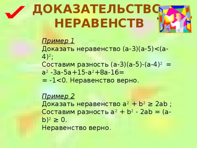 ДОКАЗАТЕЛЬСТВО НЕРАВЕНСТВ Пример 1 Доказать неравенство (a-3)(a-5)Составим разность (a-3)(a-5)-(a-4) 2 = a 2 -3a-5a+15-a 2 +8a-16= = -1Пример 2 Доказать неравенство a 2 + b 2 ≥ 2ab ; Составим разность a 2 + b 2 - 2ab = (a-b) 2 ≥ 0. Неравенство верно. 