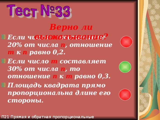 П21 Прямая и обратная пропорциональные зависимости Верно ли высказывание? Если число m составляет 20% от числа n , отношение m  к n равно 0,2. Если число m составляет 30% от числа n , то отношение n к m равно 0,3. Площадь квадрата прямо пропорциональна длине его стороны. 