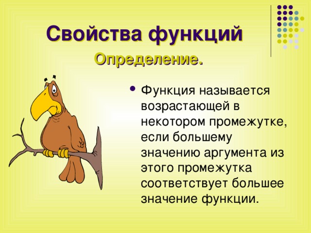 Свойства функций Определение. Функция называется возрастающей в некотором промежутке, если большему значению аргумента из этого промежутка соответствует большее значение функции. 