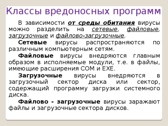 Классы вредоносных программ  В зависимости от среды обитания вирусы можно разделить на сетевые , файловые , загрузочные  и  файлово-загрузочные . Сетевые  вирусы распространяются по различным компьютер­ным сетям. Файловые  вирусы внедряются главным образом в исполняемые модули, т.е. в файлы, имеющие расширения СОМ и ЕХЕ. Загрузочные  вирусы внедряются в загрузочный сектор диска или сектор, содержащий программу загрузки сис­темного диска. Файлово - загрузочные  вирусы заражают файлы и загрузочные сектора дисков. 