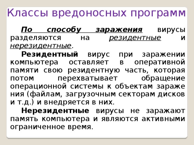 Классы вредоносных программ  По способу заражения вирусы разделяются на  резидентные  и  нерезидентные . Резидентный  вирус при заражении компьютера оставляет в оперативной памяти свою резидентную часть, которая потом перехватывает обращение операционной системы к объектам зараже­ния (файлам, загрузочным секторам дисков и т.д.) и внедряется в них. Нерезидентные  вирусы не заражают память компьютера и являются активными ограниченное время. 