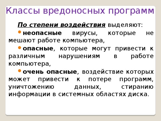 Классы вредоносных программ  По степени воздействия выделяют: неопасные  вирусы, которые не мешают работе компьютера, опасные , которые могут привести к различным нарушениям в работе компьютера, очень опасные , воздействие которых может привести к потере программ, уничтожению данных, стиранию информации в системных областях диска. 