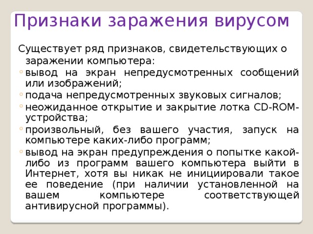 Признаки заражения вирусом Существует ряд признаков, свидетельствующих о заражении компьютера: вывод на экран непредусмотренных сообщений или изобра­жений; подача непредусмотренных звуковых сигналов; неожиданное открытие и закрытие лотка CD-ROM-устройства; произвольный, без вашего участия, запуск на компьютере каких-либо программ; вывод на экран предупреждения о попытке какой-либо из программ вашего компьютера выйти в Интернет, хотя вы никак не инициировали такое ее поведение (при наличии установленной на вашем компьютере соответствующей антивирусной программы). вывод на экран непредусмотренных сообщений или изобра­жений; подача непредусмотренных звуковых сигналов; неожиданное открытие и закрытие лотка CD-ROM-устройства; произвольный, без вашего участия, запуск на компьютере каких-либо программ; вывод на экран предупреждения о попытке какой-либо из программ вашего компьютера выйти в Интернет, хотя вы никак не инициировали такое ее поведение (при наличии установленной на вашем компьютере соответствующей антивирусной программы). 