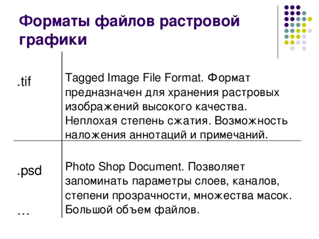 Форматы файлов растровой графики .tif Tagged Image File Format. Формат предназначен для хранения растровых изображений высокого качества. Неплохая степень сжатия. Возможность наложения аннотаций и примечаний. .psd … Photo Shop Document. Позволяет запоминать параметры слоев, каналов, степени прозрачности, множества масок. Большой объем файлов. 