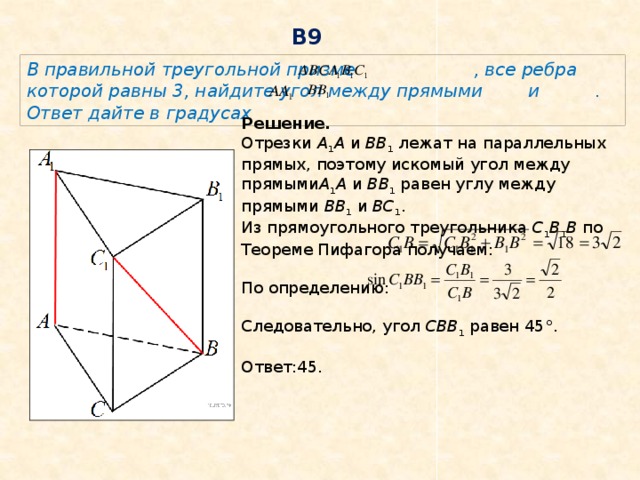 В9 В правильной треугольной призме   , все ребра которой равны 3, найдите угол между прямыми   и . Ответ дайте в градусах Решение. Отрезки  A 1 A  и  BB 1  лежат на параллельных прямых, поэтому искомый угол между прямыми A 1 A  и  BB 1  равен углу между прямыми  BB 1  и  BC 1 .   Из прямоугольного треугольника  C 1 B 1 B  по Теореме Пифагора получаем: По определению: Следовательно, угол  CBB 1  равен 45°.   Ответ:45. 