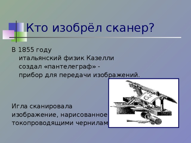 Кто изобрёл сканер? В 1855 году  итальянский физик Казелли    создал «пантелеграф» -     прибор для передачи изображений. Игла сканировала изображение, нарисованное токопроводящими чернилами.  