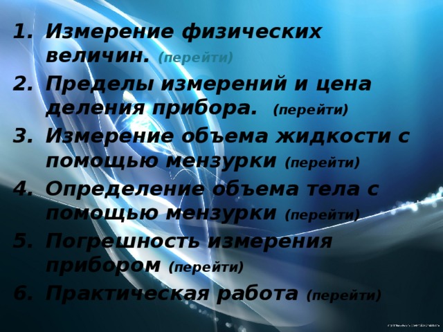 Измерение физических величин. (перейти) Пределы измерений и цена деления прибора. (перейти) Измерение объема жидкости с помощью мензурки (перейти) Определение объема тела с помощью мензурки (перейти) Погрешность измерения прибором (перейти) Практическая работа (перейти) 