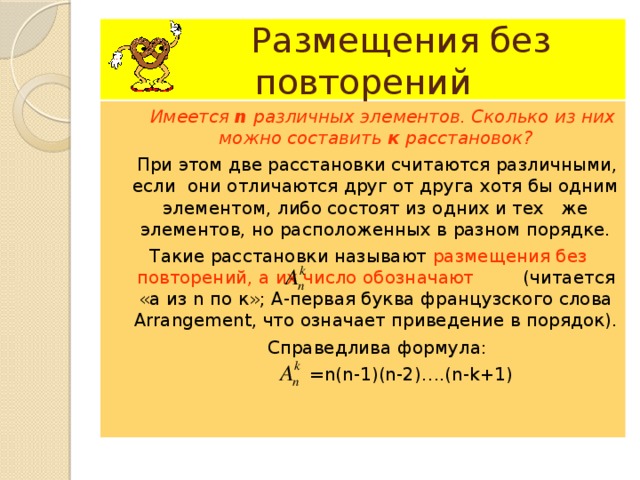  Размещения без повторений  Имеется n различных элементов. Сколько из них можно составить к расстановок?  При этом две расстановки считаются различными, если они отличаются друг от друга хотя бы одним элементом, либо состоят из одних и тех же элементов, но расположенных в разном порядке.  Такие расстановки называют размещения без повторений, а их число обозначают    (читается «а из n по к»; А-первая буква французского слова Arrangement , что означает приведение в порядок).  Справедлива формула:  = n ( n-1)(n-2) …. (n-k+1) 