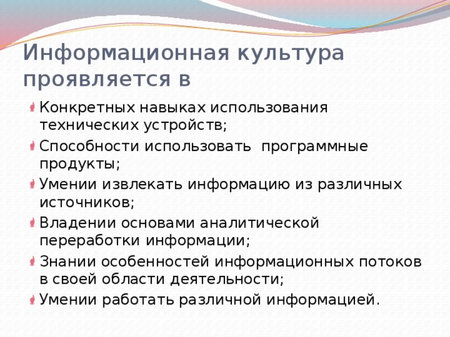 Информационная культура проявляется в Конкретных навыках использования технических устройств; Способности использовать программные продукты; Умении извлекать информацию из различных источников; Владении основами аналитической переработки информации; Знании особенностей информационных потоков в своей области деятельности; Умении работать различной информацией. 