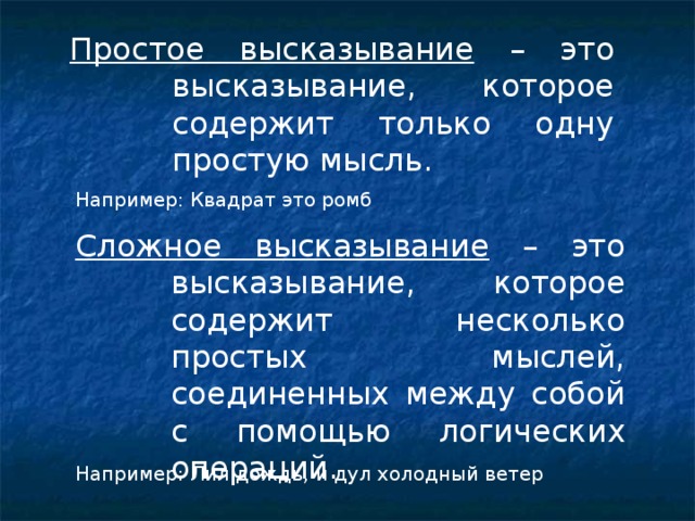 Простое высказывание – это высказывание, которое содержит только одну простую мысль. Например: Квадрат это ромб Сложное высказывание – это высказывание, которое содержит несколько простых мыслей, соединенных между собой с помощью логических операций. Например: Лил дождь, и дул холодный ветер 